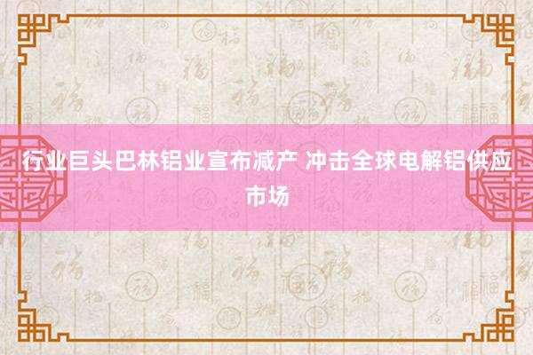 行业巨头巴林铝业宣布减产 冲击全球电解铝供应市场