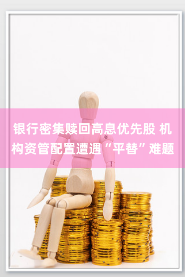 银行密集赎回高息优先股 机构资管配置遭遇“平替”难题