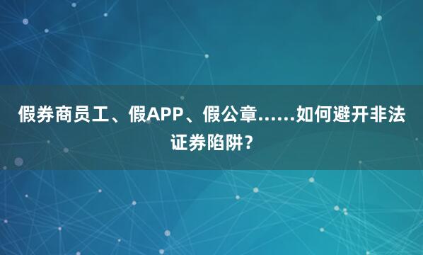 假券商员工、假APP、假公章......如何避开非法证券陷阱？