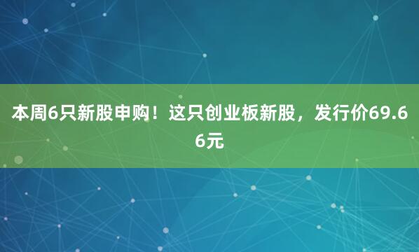 本周6只新股申购！这只创业板新股，发行价69.66元