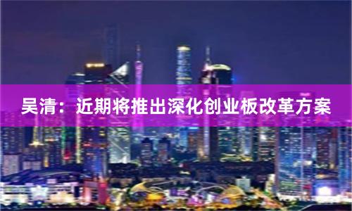 吴清：近期将推出深化创业板改革方案