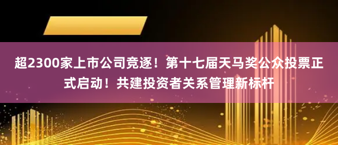 超2300家上市公司竞逐！第十七届天马奖公众投票正式启动！共建投资者关系管理新标杆